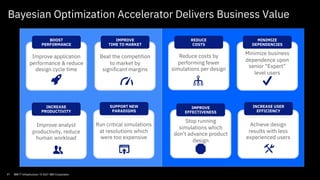Improve application
performance & reduce
design cycle time
BOOST
PERFORMANCE
Improve analyst
productivity, reduce
human workload
INCREASE
PRODUCTIVITY
Run critical simulations
at resolutions which
were too expensive
SUPPORT NEW
PARADIGMS
Achieve design
results with less
experienced users
INCREASE USER
EFFICIENCY
Reduce costs by
performing fewer
simulations per design
REDUCE
COSTS
Minimize business
dependence upon
senior “Expert”
level users
MINIMIZE
DEPENDENCIES
Beat the competition
to market by
significant margins
IMPROVE
TIME TO MARKET
Stop running
simulations which
don’t advance product
design
IMPROVE
EFFECTIVENESS
Bayesian Optimization Accelerator Delivers Business Value
21 IBM IT Infrastructure / © 2021 IBM Corporation
 