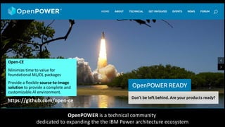 OpenPOWER is a technical community
dedicated to expanding the the IBM Power architecture ecosystem
https://github.com/open-ce
Open-CE
Minimize time to value for
foundational ML/DL packages
Provide a flexible source-to-image
solution to provide a complete and
customizable AI environment.
 