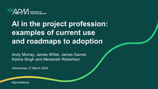 AI in the project profession:
examples of current use
and roadmaps to adoption
Andy Murray, James White, James Garner,
Karina Singh and Alexander Robertson
Wednesday 27 March 2024
#apmwebinar
 