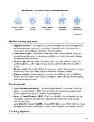 10/19
AI Models and Algorithms for Trade Promotion Optimization
Machine Learning
Algorithms
Neural
Networks
Natural Language
Processing
Optimization
Algorithms
Association
Rule Mining
LeewayHertz
Machine learning algorithms:
Regression models: Linear regression, polynomial regression, and other regression
techniques are used for demand forecasting. They analyze historical sales data to
predict future demand based on various influencing factors.
Time series analysis: Time series models like ARIMA (AutoRegressive Integrated
Moving Average) are used to capture seasonality and trends in sales data, aiding in
accurate demand forecasting.
Decision trees: Decision trees can help segment customers based on factors like
purchasing behavior, allowing businesses to tailor promotions to different customer
groups.
Random forest: Random forest algorithms combine multiple decision trees to improve
prediction accuracy and handle complex interactions between variables.
Gradient boosting: Gradient boosting algorithms like XGBoost and LightGBM can
handle non-linear relationships in data, making them effective for demand forecasting
and customer segmentation.
Neural networks:
Feedforward neural networks: These multi-layered networks are used for complex
pattern recognition tasks. In TPO, they can analyze diverse data sources to predict
demand, optimize pricing, and identify customer segments.
Recurrent Neural Networks (RNNs): RNNs are useful for time series data, as they
can capture sequential dependencies and seasonality patterns for more accurate
demand forecasting.
Long Short-term Memory (LSTM): A type of RNN, LSTMs are effective for long-range
dependencies and can be employed to predict demand trends over extended periods.
Clustering algorithms:
 