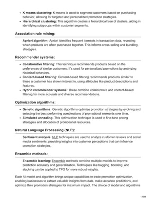 11/19
K-means clustering: K-means is used to segment customers based on purchasing
behavior, allowing for targeted and personalized promotion strategies.
Hierarchical clustering: This algorithm creates a hierarchical tree of clusters, aiding in
identifying subgroups within customer segments.
Association rule mining:
Apriori algorithm: Apriori identifies frequent itemsets in transaction data, revealing
which products are often purchased together. This informs cross-selling and bundling
strategies.
Recommender systems:
Collaborative filtering: This technique recommends products based on the
preferences of similar customers. It’s used for personalized promotions by analyzing
historical behaviors.
Content-based filtering: Content-based filtering recommends products similar to
those a customer has shown interest in, using attributes like product descriptions and
features.
Hybrid recommender systems: These combine collaborative and content-based
filtering for more accurate and diverse recommendations.
Optimization algorithms:
Genetic algorithms: Genetic algorithms optimize promotion strategies by evolving and
selecting the best-performing combinations of promotional elements over time.
Simulated annealing: This optimization technique is used to fine-tune pricing
strategies and allocation of promotional resources.
Natural Language Processing (NLP):
Sentiment analysis: NLP techniques are used to analyze customer reviews and social
media sentiments, providing insights into customer perceptions that can influence
promotion strategies.
Ensemble methods:
Ensemble learning: Ensemble methods combine multiple models to improve
prediction accuracy and generalization. Techniques like bagging, boosting, and
stacking can be applied to TPO for more robust insights.
Each AI model and algorithm brings unique capabilities to trade promotion optimization,
enabling businesses to extract valuable insights from data, make accurate predictions, and
optimize their promotion strategies for maximum impact. The choice of model and algorithms
 