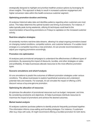 13/19
strategically designed to highlight and prioritize healthier product options by leveraging AI-
driven insights. This approach is likely to result in increased customer engagement and
higher conversion rates within this health-conscious customer segment.
Optimizing promotion duration and timing
AI analyzes historical sales data and identifies patterns regarding when customers are most
active. This helps determine the optimal duration and timing of promotions. For instance, if
sales typically peak during weekends, utilizing AI techniques could lead to the
recommendation of launching promotions on Fridays to capitalize on the increased customer
activity.
Real-time adaptive strategies
AI constantly monitors real-time data streams, allowing it to adapt ongoing promotions based
on changing market conditions, competitor actions, and customer behavior. If a sudden trend
emerges or a competitor launches a new promotion, AI can provide recommendations to
adjust your ongoing promotions accordingly.
Promotion mix optimization
AI analyzes past promotional campaigns to understand the effectiveness of different types of
promotions. By assessing the impact of discounts, bundles, and other strategies on sales
and profitability, AI helps businesses allocate resources to the most effective promotion
types.
Scenario simulations and what-if analysis
AI runs simulations to predict the outcomes of different promotion strategies under various
conditions. This allows businesses to explore hypothetical scenarios and understand
potential risks and rewards. For example, AI can simulate the impact of offering a 20%
discount versus a buy-one-get-one promotion.
Optimizing the allocation of resources
AI optimizes the allocation of promotional resources such as budget, manpower, and time.
By considering constraints and objectives, AI helps businesses distribute resources to
maximize the impact of promotions and achieve the desired outcomes.
Market basket analysis
AI analyzes customer purchase patterns to identify products frequently purchased together.
This information informs cross-selling and bundling strategies. For instance, if customers
often buy chips with soda, AI might recommend offering a bundled promotion for both items.
 