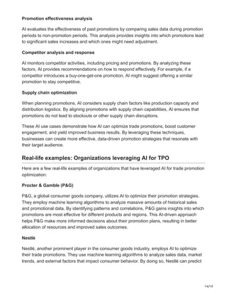 14/19
Promotion effectiveness analysis
AI evaluates the effectiveness of past promotions by comparing sales data during promotion
periods to non-promotion periods. This analysis provides insights into which promotions lead
to significant sales increases and which ones might need adjustment.
Competitor analysis and response
AI monitors competitor activities, including pricing and promotions. By analyzing these
factors, AI provides recommendations on how to respond effectively. For example, if a
competitor introduces a buy-one-get-one promotion, AI might suggest offering a similar
promotion to stay competitive.
Supply chain optimization
When planning promotions, AI considers supply chain factors like production capacity and
distribution logistics. By aligning promotions with supply chain capabilities, AI ensures that
promotions do not lead to stockouts or other supply chain disruptions.
These AI use cases demonstrate how AI can optimize trade promotions, boost customer
engagement, and yield improved business results. By leveraging these techniques,
businesses can create more effective, data-driven promotion strategies that resonate with
their target audience.
Real-life examples: Organizations leveraging AI for TPO
Here are a few real-life examples of organizations that have leveraged AI for trade promotion
optimization:
Procter & Gamble (P&G)
P&G, a global consumer goods company, utilizes AI to optimize their promotion strategies.
They employ machine learning algorithms to analyze massive amounts of historical sales
and promotional data. By identifying patterns and correlations, P&G gains insights into which
promotions are most effective for different products and regions. This AI-driven approach
helps P&G make more informed decisions about their promotion plans, resulting in better
allocation of resources and improved sales outcomes.
Nestlé
Nestlé, another prominent player in the consumer goods industry, employs AI to optimize
their trade promotions. They use machine learning algorithms to analyze sales data, market
trends, and external factors that impact consumer behavior. By doing so, Nestlé can predict
 