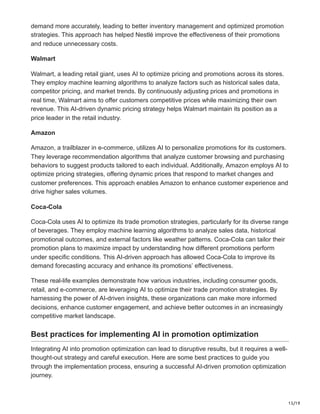 15/19
demand more accurately, leading to better inventory management and optimized promotion
strategies. This approach has helped Nestlé improve the effectiveness of their promotions
and reduce unnecessary costs.
Walmart
Walmart, a leading retail giant, uses AI to optimize pricing and promotions across its stores.
They employ machine learning algorithms to analyze factors such as historical sales data,
competitor pricing, and market trends. By continuously adjusting prices and promotions in
real time, Walmart aims to offer customers competitive prices while maximizing their own
revenue. This AI-driven dynamic pricing strategy helps Walmart maintain its position as a
price leader in the retail industry.
Amazon
Amazon, a trailblazer in e-commerce, utilizes AI to personalize promotions for its customers.
They leverage recommendation algorithms that analyze customer browsing and purchasing
behaviors to suggest products tailored to each individual. Additionally, Amazon employs AI to
optimize pricing strategies, offering dynamic prices that respond to market changes and
customer preferences. This approach enables Amazon to enhance customer experience and
drive higher sales volumes.
Coca-Cola
Coca-Cola uses AI to optimize its trade promotion strategies, particularly for its diverse range
of beverages. They employ machine learning algorithms to analyze sales data, historical
promotional outcomes, and external factors like weather patterns. Coca-Cola can tailor their
promotion plans to maximize impact by understanding how different promotions perform
under specific conditions. This AI-driven approach has allowed Coca-Cola to improve its
demand forecasting accuracy and enhance its promotions’ effectiveness.
These real-life examples demonstrate how various industries, including consumer goods,
retail, and e-commerce, are leveraging AI to optimize their trade promotion strategies. By
harnessing the power of AI-driven insights, these organizations can make more informed
decisions, enhance customer engagement, and achieve better outcomes in an increasingly
competitive market landscape.
Best practices for implementing AI in promotion optimization
Integrating AI into promotion optimization can lead to disruptive results, but it requires a well-
thought-out strategy and careful execution. Here are some best practices to guide you
through the implementation process, ensuring a successful AI-driven promotion optimization
journey.
 