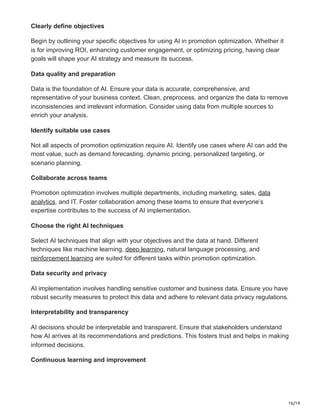 16/19
Clearly define objectives
Begin by outlining your specific objectives for using AI in promotion optimization. Whether it
is for improving ROI, enhancing customer engagement, or optimizing pricing, having clear
goals will shape your AI strategy and measure its success.
Data quality and preparation
Data is the foundation of AI. Ensure your data is accurate, comprehensive, and
representative of your business context. Clean, preprocess, and organize the data to remove
inconsistencies and irrelevant information. Consider using data from multiple sources to
enrich your analysis.
Identify suitable use cases
Not all aspects of promotion optimization require AI. Identify use cases where AI can add the
most value, such as demand forecasting, dynamic pricing, personalized targeting, or
scenario planning.
Collaborate across teams
Promotion optimization involves multiple departments, including marketing, sales, data
analytics, and IT. Foster collaboration among these teams to ensure that everyone’s
expertise contributes to the success of AI implementation.
Choose the right AI techniques
Select AI techniques that align with your objectives and the data at hand. Different
techniques like machine learning, deep learning, natural language processing, and
reinforcement learning are suited for different tasks within promotion optimization.
Data security and privacy
AI implementation involves handling sensitive customer and business data. Ensure you have
robust security measures to protect this data and adhere to relevant data privacy regulations.
Interpretability and transparency
AI decisions should be interpretable and transparent. Ensure that stakeholders understand
how AI arrives at its recommendations and predictions. This fosters trust and helps in making
informed decisions.
Continuous learning and improvement
 