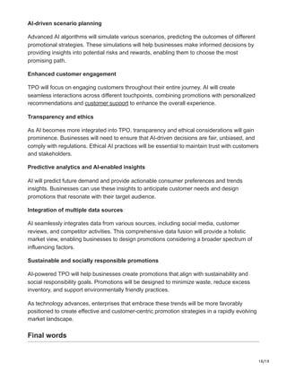 18/19
AI-driven scenario planning
Advanced AI algorithms will simulate various scenarios, predicting the outcomes of different
promotional strategies. These simulations will help businesses make informed decisions by
providing insights into potential risks and rewards, enabling them to choose the most
promising path.
Enhanced customer engagement
TPO will focus on engaging customers throughout their entire journey. AI will create
seamless interactions across different touchpoints, combining promotions with personalized
recommendations and customer support to enhance the overall experience.
Transparency and ethics
As AI becomes more integrated into TPO, transparency and ethical considerations will gain
prominence. Businesses will need to ensure that AI-driven decisions are fair, unbiased, and
comply with regulations. Ethical AI practices will be essential to maintain trust with customers
and stakeholders.
Predictive analytics and AI-enabled insights
AI will predict future demand and provide actionable consumer preferences and trends
insights. Businesses can use these insights to anticipate customer needs and design
promotions that resonate with their target audience.
Integration of multiple data sources
AI seamlessly integrates data from various sources, including social media, customer
reviews, and competitor activities. This comprehensive data fusion will provide a holistic
market view, enabling businesses to design promotions considering a broader spectrum of
influencing factors.
Sustainable and socially responsible promotions
AI-powered TPO will help businesses create promotions that align with sustainability and
social responsibility goals. Promotions will be designed to minimize waste, reduce excess
inventory, and support environmentally friendly practices.
As technology advances, enterprises that embrace these trends will be more favorably
positioned to create effective and customer-centric promotion strategies in a rapidly evolving
market landscape.
Final words
 