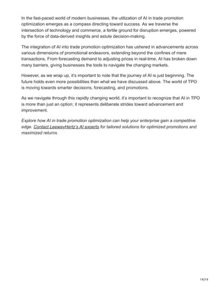 19/19
In the fast-paced world of modern businesses, the utilization of AI in trade promotion
optimization emerges as a compass directing toward success. As we traverse the
intersection of technology and commerce, a fertile ground for disruption emerges, powered
by the force of data-derived insights and astute decision-making.
The integration of AI into trade promotion optimization has ushered in advancements across
various dimensions of promotional endeavors, extending beyond the confines of mere
transactions. From forecasting demand to adjusting prices in real-time, AI has broken down
many barriers, giving businesses the tools to navigate the changing markets.
However, as we wrap up, it’s important to note that the journey of AI is just beginning. The
future holds even more possibilities than what we have discussed above. The world of TPO
is moving towards smarter decisions, forecasting, and promotions.
As we navigate through this rapidly changing world, it’s important to recognize that AI in TPO
is more than just an option; it represents deliberate strides toward advancement and
improvement.
Explore how AI in trade promotion optimization can help your enterprise gain a competitive
edge. Contact LeewayHertz’s AI experts for tailored solutions for optimized promotions and
maximized returns.
 