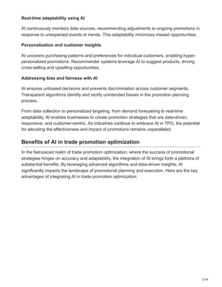 7/19
Real-time adaptability using AI
AI continuously monitors data sources, recommending adjustments to ongoing promotions in
response to unexpected events or trends. This adaptability minimizes missed opportunities.
Personalization and customer insights
AI uncovers purchasing patterns and preferences for individual customers, enabling hyper-
personalized promotions. Recommender systems leverage AI to suggest products, driving
cross-selling and upselling opportunities.
Addressing bias and fairness with AI
AI ensures unbiased decisions and prevents discrimination across customer segments.
Transparent algorithms identify and rectify unintended biases in the promotion planning
process.
From data collection to personalized targeting, from demand forecasting to real-time
adaptability, AI enables businesses to create promotion strategies that are data-driven,
responsive, and customer-centric. As industries continue to embrace AI in TPO, the potential
for elevating the effectiveness and impact of promotions remains unparalleled.
Benefits of AI in trade promotion optimization
In the fast-paced realm of trade promotion optimization, where the success of promotional
strategies hinges on accuracy and adaptability, the integration of AI brings forth a plethora of
substantial benefits. By leveraging advanced algorithms and data-driven insights, AI
significantly impacts the landscape of promotional planning and execution. Here are the key
advantages of integrating AI in trade promotion optimization:
 