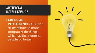 •ARTIFICAIL
INTELLIGENCE (AI) is the
study of how to make
computers do things
which, at the moment,
people do better.
ARTIFICIAL
INTELLIGENCE
 