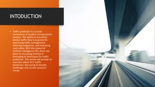 INTODUCTION
• Traffic prediction is a crucial
component of modern transportation
systems. The ability to accurately
predict traffic flow is essential for
optimizing traffic management,
reducing congestion, and improving
road safety. With the advent of
Artificial intelligence (AI), there has
been an increasing interest in
leveraging AI techniques for traffic
prediction. This article will provide an
overview about AI in traffic
prediction, discussing its benefit,
challenges and current research
trends.
 