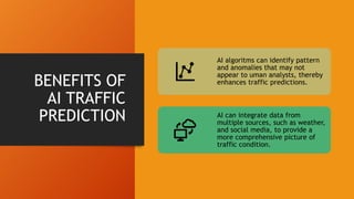 BENEFITS OF
AI TRAFFIC
PREDICTION
AI algoritms can identify pattern
and anomalies that may not
appear to uman analysts, thereby
enhances traffic predictions.
AI can integrate data from
multiple sources, such as weather,
and social media, to provide a
more comprehensive picture of
traffic condition.
 