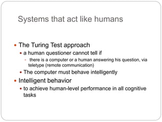 Systems that act like humans
 The Turing Test approach
 a human questioner cannot tell if
 there is a computer or a human answering his question, via
teletype (remote communication)
 The computer must behave intelligently
 Intelligent behavior
 to achieve human-level performance in all cognitive
tasks
 