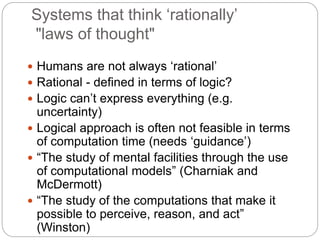 Systems that think ‘rationally’
"laws of thought"
 Humans are not always ‘rational’
 Rational - defined in terms of logic?
 Logic can’t express everything (e.g.
uncertainty)
 Logical approach is often not feasible in terms
of computation time (needs ‘guidance’)
 “The study of mental facilities through the use
of computational models” (Charniak and
McDermott)
 “The study of the computations that make it
possible to perceive, reason, and act”
(Winston)
 