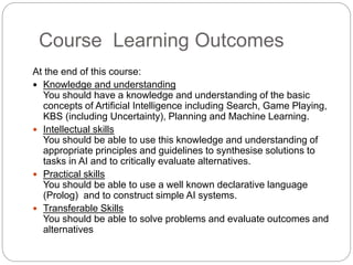 Course Learning Outcomes
At the end of this course:
 Knowledge and understanding
You should have a knowledge and understanding of the basic
concepts of Artificial Intelligence including Search, Game Playing,
KBS (including Uncertainty), Planning and Machine Learning.
 Intellectual skills
You should be able to use this knowledge and understanding of
appropriate principles and guidelines to synthesise solutions to
tasks in AI and to critically evaluate alternatives.
 Practical skills
You should be able to use a well known declarative language
(Prolog) and to construct simple AI systems.
 Transferable Skills
You should be able to solve problems and evaluate outcomes and
alternatives
 