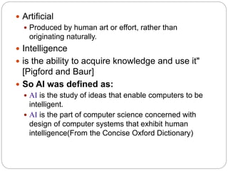  Artificial
 Produced by human art or effort, rather than
originating naturally.
 Intelligence
 is the ability to acquire knowledge and use it"
[Pigford and Baur]
 So AI was defined as:
 AI is the study of ideas that enable computers to be
intelligent.
 AI is the part of computer science concerned with
design of computer systems that exhibit human
intelligence(From the Concise Oxford Dictionary)
 