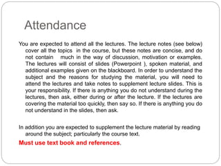 Attendance
You are expected to attend all the lectures. The lecture notes (see below)
cover all the topics in the course, but these notes are concise, and do
not contain much in the way of discussion, motivation or examples.
The lectures will consist of slides (Powerpoint ), spoken material, and
additional examples given on the blackboard. In order to understand the
subject and the reasons for studying the material, you will need to
attend the lectures and take notes to supplement lecture slides. This is
your responsibility. If there is anything you do not understand during the
lectures, then ask, either during or after the lecture. If the lectures are
covering the material too quickly, then say so. If there is anything you do
not understand in the slides, then ask.
In addition you are expected to supplement the lecture material by reading
around the subject; particularly the course text.
Must use text book and references.
 