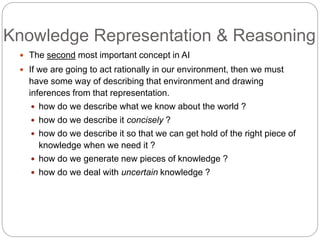 Knowledge Representation & Reasoning
 The second most important concept in AI
 If we are going to act rationally in our environment, then we must
have some way of describing that environment and drawing
inferences from that representation.
 how do we describe what we know about the world ?
 how do we describe it concisely ?
 how do we describe it so that we can get hold of the right piece of
knowledge when we need it ?
 how do we generate new pieces of knowledge ?
 how do we deal with uncertain knowledge ?
 