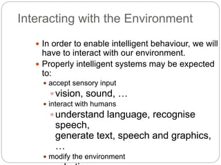 Interacting with the Environment
 In order to enable intelligent behaviour, we will
have to interact with our environment.
 Properly intelligent systems may be expected
to:
 accept sensory input
vision, sound, …
 interact with humans
understand language, recognise
speech,
generate text, speech and graphics,
…
 modify the environment
 