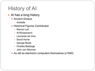 History of AI
 AI has a long history
 Ancient Greece
 Aristotle
 Historical Figures Contributed
 Ramon Lull
 Al Khowarazmi
 Leonardo da Vinci
 David Hume
 George Boole
 Charles Babbage
 John von Neuman
 As old as electronic computers themselves (c1940)
 