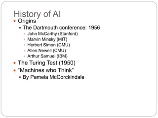 History of AI
 Origins
 The Dartmouth conference: 1956
 John McCarthy (Stanford)
 Marvin Minsky (MIT)
 Herbert Simon (CMU)
 Allen Newell (CMU)
 Arthur Samuel (IBM)
 The Turing Test (1950)
 “Machines who Think”
 By Pamela McCorckindale
 
