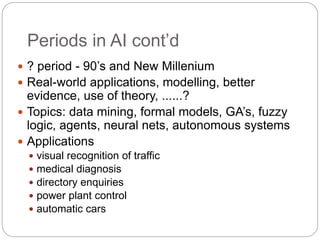 Periods in AI cont’d
 ? period - 90’s and New Millenium
 Real-world applications, modelling, better
evidence, use of theory, ......?
 Topics: data mining, formal models, GA’s, fuzzy
logic, agents, neural nets, autonomous systems
 Applications
 visual recognition of traffic
 medical diagnosis
 directory enquiries
 power plant control
 automatic cars
 