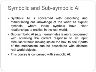Symbolic and Sub-symbolic AI
 Symbolic AI is concerned with describing and
manipulating our knowledge of the world as explicit
symbols, where these symbols have clear
relationships to entities in the real world.
 Sub-symbolic AI (e.g. neural-nets) is more concerned
with obtaining the correct response to an input
stimulus without ‘looking inside the box’ to see if parts
of the mechanism can be associated with discrete
real world objects.
 This course is concerned with symbolic AI.
 