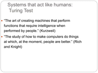 Systems that act like humans:
Turing Test
 “The art of creating machines that perform
functions that require intelligence when
performed by people.” (Kurzweil)
 “The study of how to make computers do things
at which, at the moment, people are better.” (Rich
and Knight)
 