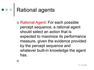 271- Fall 2006
Rational agents
 Rational Agent: For each possible
percept sequence, a rational agent
should select an action that is
expected to maximize its performance
measure, given the evidence provided
by the percept sequence and
whatever built-in knowledge the agent
has.

 