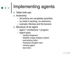 271- Fall 2006
Implementing agents
 Table look-ups
 Autonomy
 All actions are completely specified
 no need in sensing, no autonomy
 example: Monkey and the banana
 Structure of an agent
 agent = architecture + program
 Agent types
• medical diagnosis
• Satellite image analysis system
• part-picking robot
• Interactive English tutor
• cooking agent
• taxi driver
 