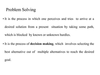 Problem Solving
• It is the process in which one perceives and tries to arrive at a
desired solution from a present situation by taking some path,
which is blocked by known or unknown hurdles.
• It is the process of decision making, which involves selecting the
best alternative out of multiple alternatives to reach the desired
goal.
 