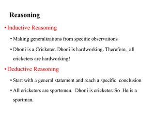 Reasoning
•Inductive Reasoning
• Making generalizations from speciﬁc observations
• Dhoni is a Cricketer. Dhoni is hardworking. Therefore, all
cricketers are hardworking!
•Deductive Reasoning
• Start with a general statement and reach a speciﬁc conclusion
• All cricketers are sportsmen. Dhoni is cricketer. So He is a
sportman.
 