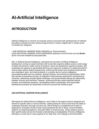 AI-Artificial Intelligence
INTRODUCTION
Artificial intelligence is a branch of computer science concerned with developments of methods
that allows computers to learn without programming.To create a digital brain in simple words.
It includes two categories
1.ANI=ARTIFICIAL NARROW INTELLIGENCE(e.g. Good presenter)
2.AGI=ARTIFICIAL GENERAL INTELLIGENCE(Do anything a normal human can do),Q-star-
(Even more than that)will be discussed later.
AGI, or Artificial General Intelligence, represents the pinnacle of artificial intelligence
development, aiming to create machines with human-like cognitive abilities across a wide range
of tasks and domains. Unlike narrow AI systems, which are designed for specific purposes, AGI
possesses the capacity for generalized learning and reasoning, enabling it to adapt and perform
various tasks without explicit programming. Achieving AGI would mean creating machines that
can understand, learn, and solve problems in a manner akin to human intelligence,
encompassing skills such as creativity, abstract thinking, and emotional understanding. While
AGI remains a theoretical concept, its realization holds immense potential for revolutionizing
industries, addressing complex global challenges, and fundamentally altering the relationship
between humans and machines. However, achieving AGI also raises significant ethical,
societal, and existential questions, necessitating careful consideration and responsible
development practices as researchers continue to pursue this ambitious goal.
ANI=ARTIFICIAL NARROW INTELLIGENCE
ANI stands for Artificial Narrow Intelligence, and it refers to AI systems that are designed and
trained for specific tasks or narrow domains. Unlike general AI, which would have the ability to
understand and learn any task a human can, ANI is limited to a predefined set of tasks or
applications. Examples of ANI include virtual assistants like Siri or Alexa, recommendation
systems on streaming platforms, and spam filters in email services. These systems excel at
their specific tasks but lack the broader understanding and adaptability of human intelligence.
ANI plays a crucial role in many aspects of our daily lives, from helping us find information
 