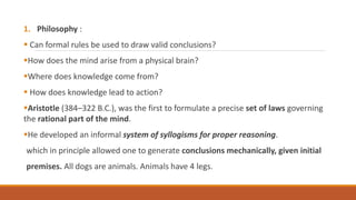 1. Philosophy :
 Can formal rules be used to draw valid conclusions?
How does the mind arise from a physical brain?
Where does knowledge come from?
 How does knowledge lead to action?
Aristotle (384–322 B.C.), was the first to formulate a precise set of laws governing
the rational part of the mind.
He developed an informal system of syllogisms for proper reasoning.
which in principle allowed one to generate conclusions mechanically, given initial
premises. All dogs are animals. Animals have 4 legs.
 