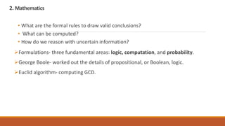 2. Mathematics
• What are the formal rules to draw valid conclusions?
• What can be computed?
• How do we reason with uncertain information?
Formulations- three fundamental areas: logic, computation, and probability.
George Boole- worked out the details of propositional, or Boolean, logic.
Euclid algorithm- computing GCD.
 