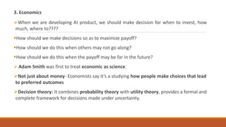 3. Economics
When we are developing AI product, we should make decision for when to invest, how
much, where to????
How should we make decisions so as to maximize payoff?
How should we do this when others may not go along?
How should we do this when the payoff may be far in the future?
 Adam Smith was first to treat economic as science.
Not just about money- Economists say it’s a studying how people make choices that lead
to preferred outcomes
Decision theory: It combines probability theory with utility theory, provides a formal and
complete framework for decisions made under uncertainty.
 