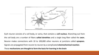 Each neuron consists of a cell body, or soma, that contains a cell nucleus. Branching out from
the cell body are a number of fibers called dendrites and a single long fiber called the axon.
Neuron makes connections with 10 to 100,000 other neurons at junctions called synapses.
Signals are propagated from neuron to neuron by a complicated electrochemical reaction.
These mechanisms are thought to form the basis for learning in the brain
 