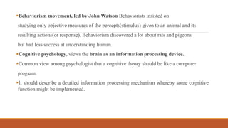 Behaviorism movement, led by John Watson Behaviorists insisted on
studying only objective measures of the percepts(stimulus) given to an animal and its
resulting actions(or response). Behaviorism discovered a lot about rats and pigeons
but had less success at understanding human.
Cognitive psychology, views the brain as an information processing device.
Common view among psychologist that a cognitive theory should be like a computer
program.
It should describe a detailed information processing mechanism whereby some cognitive
function might be implemented.
 