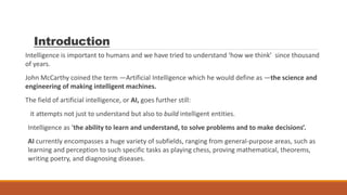 Introduction
Intelligence is important to humans and we have tried to understand ‘how we think’ since thousand
of years.
John McCarthy coined the term ―Artificial Intelligence which he would define as ―the science and
engineering of making intelligent machines.
The field of artificial intelligence, or AI, goes further still:
it attempts not just to understand but also to build intelligent entities.
Intelligence as ‘the ability to learn and understand, to solve problems and to make decisions’.
AI currently encompasses a huge variety of subfields, ranging from general-purpose areas, such as
learning and perception to such specific tasks as playing chess, proving mathematical, theorems,
writing poetry, and diagnosing diseases.
 