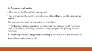 6. Computer engineering
 How can we build an efficient computer?
 For artificial intelligence to succeed, we need two things: intelligence and an
artifact.
The computer has been the artifact(object) of choice.
• The first operational computer was the electromechanical Heath Robinson,
built in 1940 by Alan Turing's team for a single purpose: deciphering German
messages.
• The first operational programmable computer was the Z-3, the invention of
KonradZuse in Germany in 1941.
 