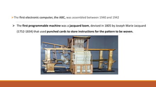 The first electronic computer, the ABC, was assembled between 1940 and 1942
 The first programmable machine was a jacquard loom, devised in 1805 by Joseph Marie Jacquard
(1752-1834) that used punched cards to store instructions for the pattern to be woven.
 