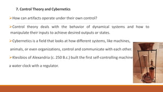 7. Control Theory and Cybernetics
How can artifacts operate under their own control?
Control theory deals with the behavior of dynamical systems and how to
manipulate their inputs to achieve desired outputs or states.
Cybernetics is a field that looks at how different systems, like machines,
animals, or even organizations, control and communicate with each other.
Ktesibios of Alexandria (c. 250 B.c.) built the first self-controlling machine:
a water clock with a regulator.
 