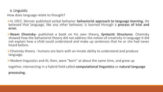 8. Linguistic
How does language relate to thought?
In 1957, Skinner published verbal behavior. behaviorist approach to language learning. He
believed that language, like any other behavior, is learned through a process of trial and
error.
Noam Chomsky- published a book on his own theory, Syntactic Structures. Chomsky
showed how the behaviorist theory did not address the notion of creativity in language-it did
not explain how a child could understand and make up sentences that he or she had never
heard before.
Chomsky theory - humans are born with an innate ability to understand and produce
language.
Modem linguistics and AI, then, were "born" at about the same time, and grew up
together, intersecting in a hybrid field called computational linguistics or natural language
processing.
 
