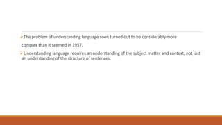 The problem of understanding language soon turned out to be considerably more
complex than it seemed in 1957.
Understanding language requires an understanding of the subject matter and context, not just
an understanding of the structure of sentences.
 