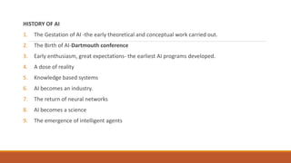 HISTORY OF AI
1. The Gestation of AI -the early theoretical and conceptual work carried out.
2. The Birth of AI-Dartmouth conference
3. Early enthusiasm, great expectations- the earliest AI programs developed.
4. A dose of reality
5. Knowledge based systems
6. AI becomes an industry.
7. The return of neural networks
8. AI becomes a science
9. The emergence of intelligent agents
 