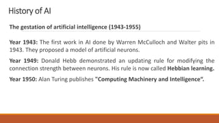 History of AI
The gestation of artificial intelligence (1943-1955)
Year 1943: The first work in AI done by Warren McCulloch and Walter pits in
1943. They proposed a model of artificial neurons.
Year 1949: Donald Hebb demonstrated an updating rule for modifying the
connection strength between neurons. His rule is now called Hebbian learning.
Year 1950: Alan Turing publishes "Computing Machinery and Intelligence“.
 
