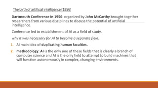 The birth of artificial intelligence (1956)
Dartmouth Conference in 1956: organized by John McCarthy brought together
researchers from various disciplines to discuss the potential of artificial
intelligence.
Conference led to establishment of AI as a field of study.
why it was necessary for AI to become a separate field.
1. AI main idea of duplicating human faculties.
2. methodology: AI is the only one of these fields that is clearly a branch of
computer science and AI is the only field to attempt to build machines that
will function autonomously in complex, changing environments.
 