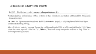 AI becomes an industry(1980-present)
In 1982 : The first successful commercial expert system, R1.
Companies had implemented 100 AI systems in their operations and had an additional 500 AI systems
in development.
In 1981, the Japanese announced the "Fifth Generation" project, a 10-year plan to build intelligent
computers running Prolog.
Overall, the AI industry boomed from a few million dollars in 1980 to billions of dollars in 1988. Soon
after that came a period called the "AI Winter," in which many companies suffered as they failed to
deliver promising system.
 