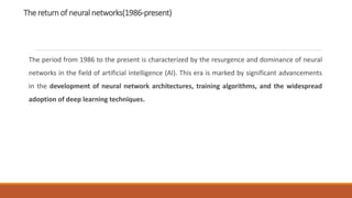 The return of neural networks(1986-present)
The period from 1986 to the present is characterized by the resurgence and dominance of neural
networks in the field of artificial intelligence (AI). This era is marked by significant advancements
in the development of neural network architectures, training algorithms, and the widespread
adoption of deep learning techniques.
 