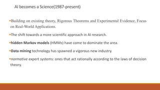 AI becomes a Science(1987-present)
Building on existing theory, Rigorous Theorems and Experimental Evidence, Focus
on Real-World Applications.
The shift towards a more scientific approach in AI research.
hidden Markov models (HMMs) have come to dominate the area.
Data mining technology has spawned a vigorous new industry.
normative expert systems: ones that act rationally according to the laws of decision
theory.
 
