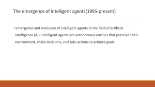 The emergence of intelligent agents(1995-present)
emergence and evolution of intelligent agents in the field of artificial
intelligence (AI). Intelligent agents are autonomous entities that perceive their
environment, make decisions, and take actions to achieve goals.
 